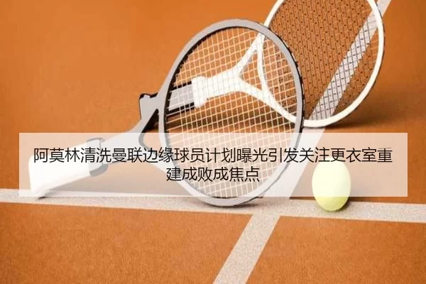 阿莫林清洗曼联边缘球员计划曝光引发关注更衣室重建成败成焦点