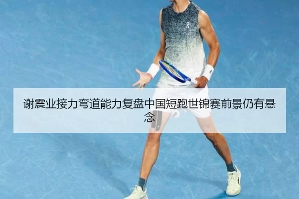 谢震业接力弯道能力复盘中国短跑世锦赛前景仍有悬念